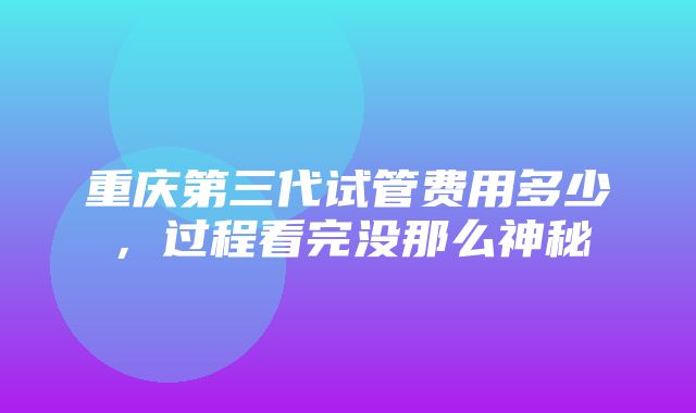 重庆第三代试管费用多少，过程看完没那么神秘