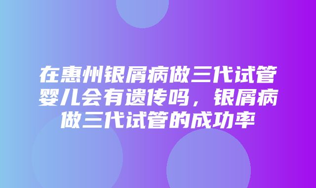 在惠州银屑病做三代试管婴儿会有遗传吗，银屑病做三代试管的成功率