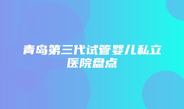 青岛第三代试管婴儿私立医院盘点