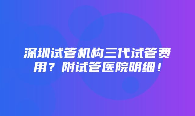 深圳试管机构三代试管费用？附试管医院明细！