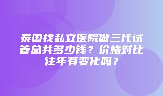 泰国找私立医院做三代试管总共多少钱？价格对比往年有变化吗？