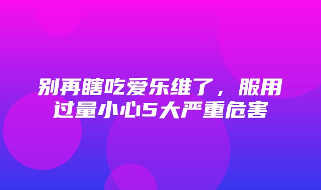 别再瞎吃爱乐维了，服用过量小心5大严重危害