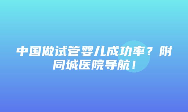 中国做试管婴儿成功率？附同城医院导航！