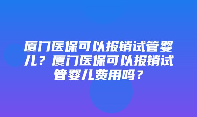 厦门医保可以报销试管婴儿？厦门医保可以报销试管婴儿费用吗？