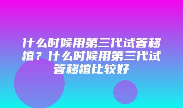 什么时候用第三代试管移植？什么时候用第三代试管移植比较好