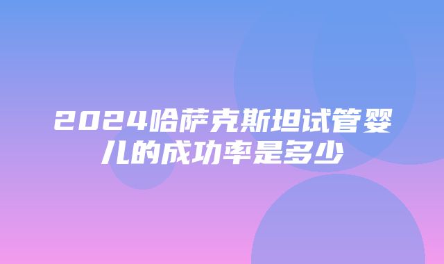 2024哈萨克斯坦试管婴儿的成功率是多少