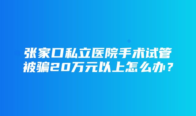 张家口私立医院手术试管被骗20万元以上怎么办？