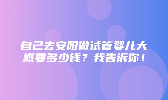 自己去安阳做试管婴儿大概要多少钱？我告诉你！