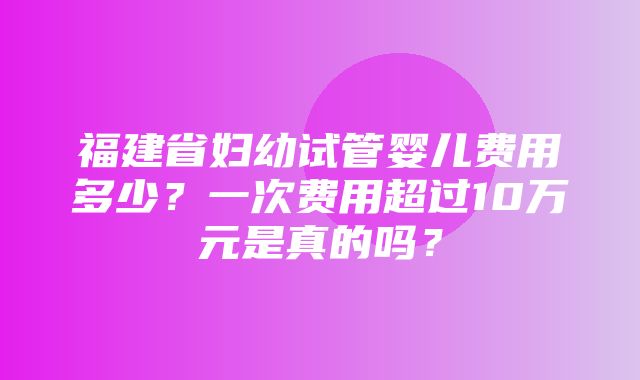 福建省妇幼试管婴儿费用多少？一次费用超过10万元是真的吗？