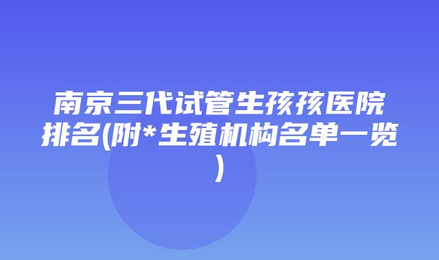 南京三代试管生孩孩医院排名(附*生殖机构名单一览)