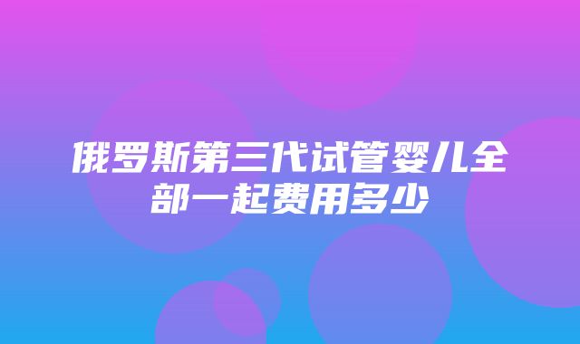 俄罗斯第三代试管婴儿全部一起费用多少