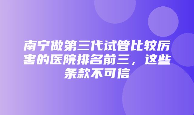 南宁做第三代试管比较厉害的医院排名前三，这些条款不可信