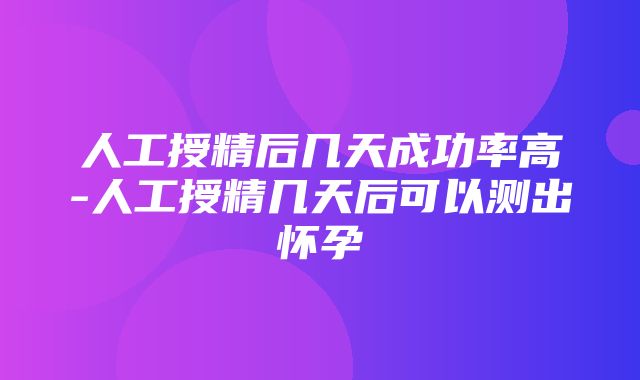 人工授精后几天成功率高-人工授精几天后可以测出怀孕