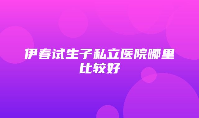 伊春试生子私立医院哪里比较好