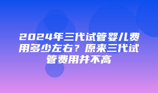 2024年三代试管婴儿费用多少左右？原来三代试管费用并不高