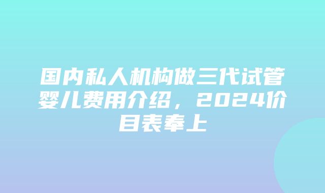 国内私人机构做三代试管婴儿费用介绍，2024价目表奉上