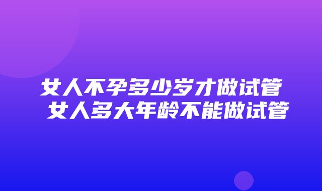 女人不孕多少岁才做试管 女人多大年龄不能做试管