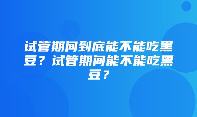 试管期间到底能不能吃黑豆？试管期间能不能吃黑豆？