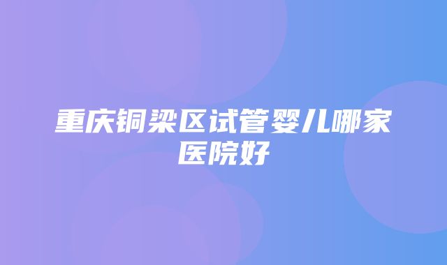 重庆铜梁区试管婴儿哪家医院好