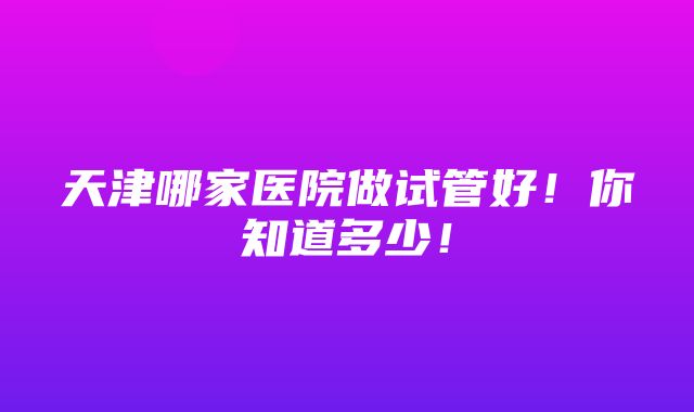 天津哪家医院做试管好！你知道多少！