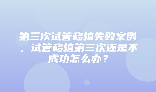 第三次试管移植失败案例，试管移植第三次还是不成功怎么办？