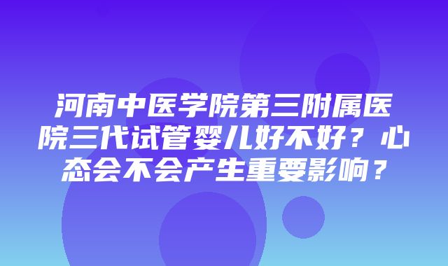 河南中医学院第三附属医院三代试管婴儿好不好？心态会不会产生重要影响？