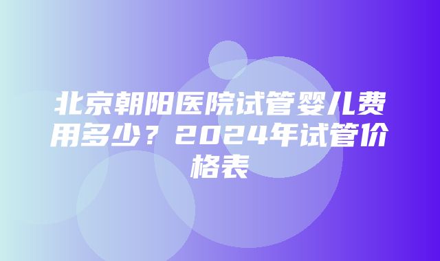 北京朝阳医院试管婴儿费用多少？2024年试管价格表