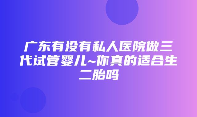 广东有没有私人医院做三代试管婴儿~你真的适合生二胎吗