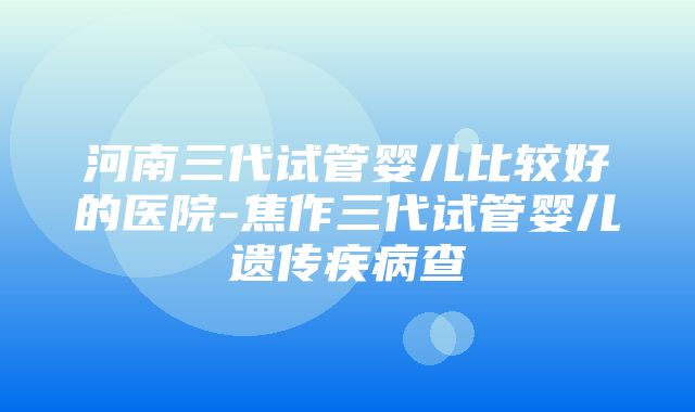 河南三代试管婴儿比较好的医院-焦作三代试管婴儿遗传疾病查