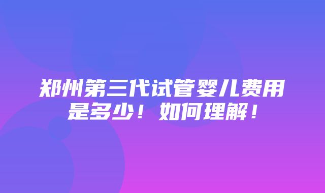 郑州第三代试管婴儿费用是多少！如何理解！