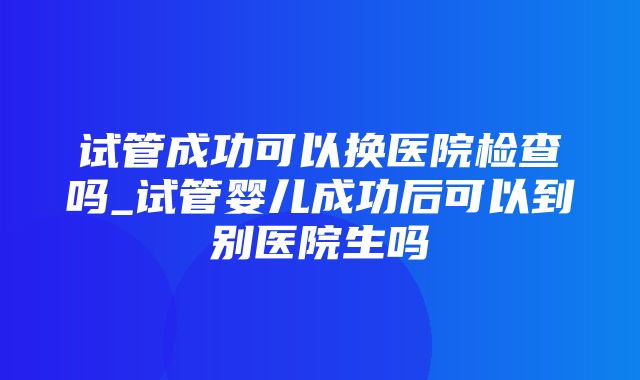 试管成功可以换医院检查吗_试管婴儿成功后可以到别医院生吗