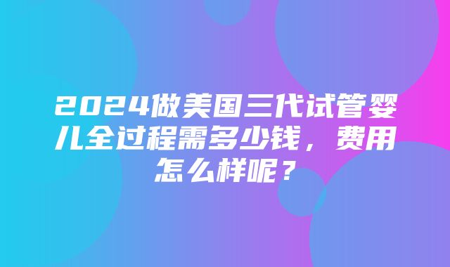 2024做美国三代试管婴儿全过程需多少钱，费用怎么样呢？