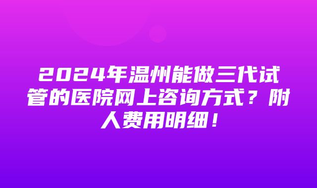 2024年温州能做三代试管的医院网上咨询方式？附人费用明细！