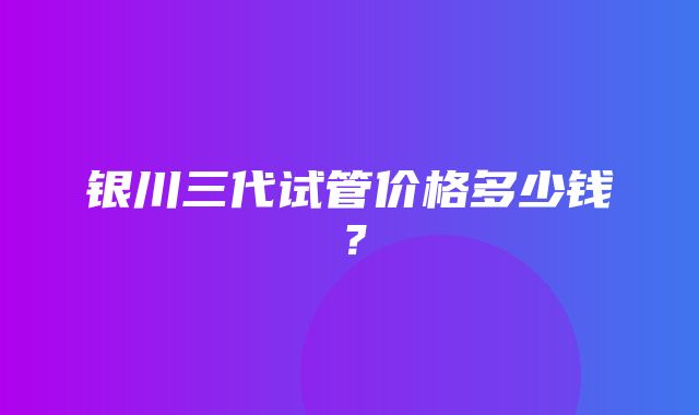 银川三代试管价格多少钱？