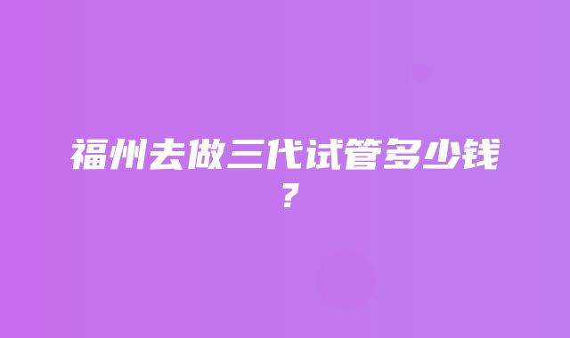 福州去做三代试管多少钱？