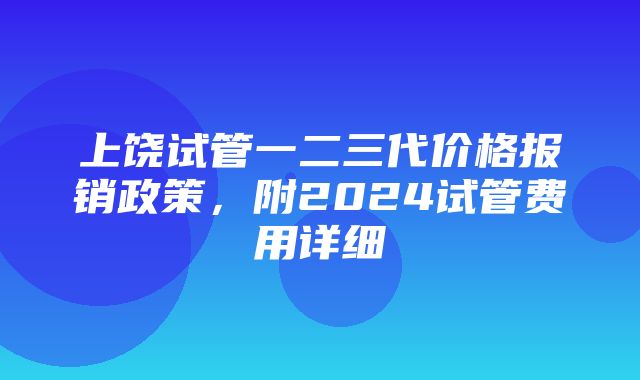 上饶试管一二三代价格报销政策，附2024试管费用详细