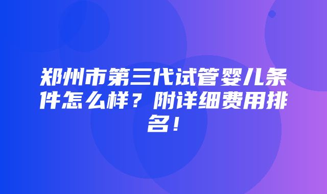 郑州市第三代试管婴儿条件怎么样？附详细费用排名！