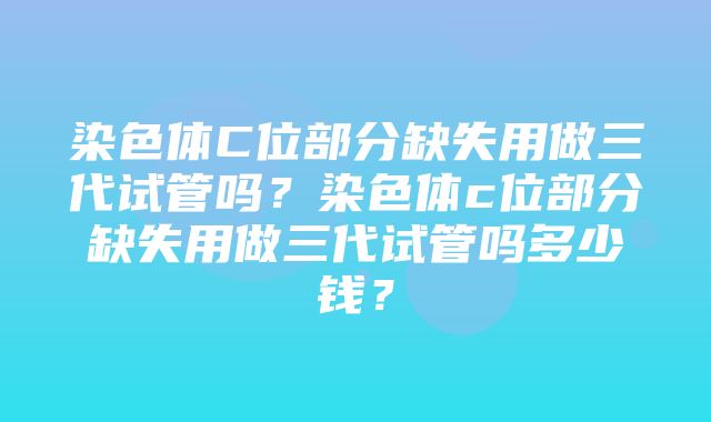 染色体C位部分缺失用做三代试管吗？染色体c位部分缺失用做三代试管吗多少钱？