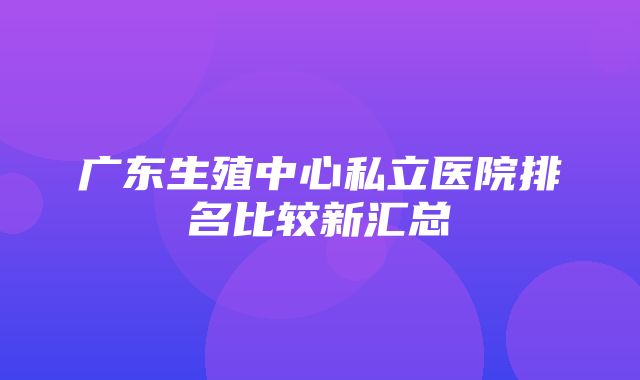 广东生殖中心私立医院排名比较新汇总