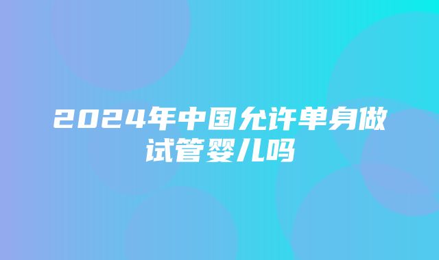 2024年中国允许单身做试管婴儿吗