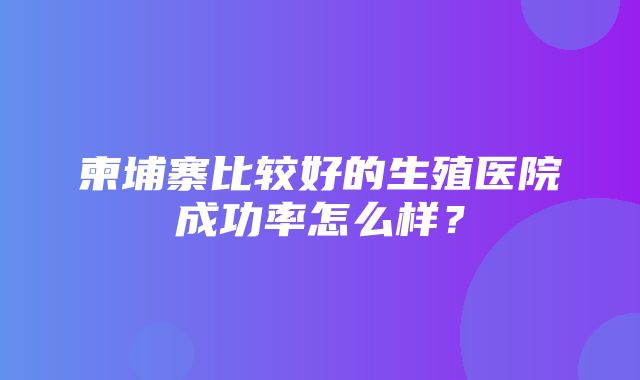 柬埔寨比较好的生殖医院成功率怎么样？