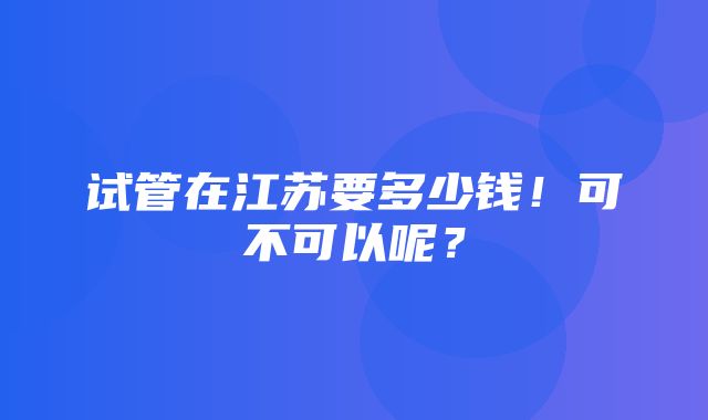 试管在江苏要多少钱！可不可以呢？