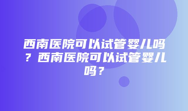 西南医院可以试管婴儿吗？西南医院可以试管婴儿吗？