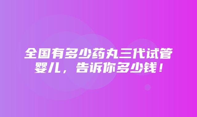 全国有多少药丸三代试管婴儿，告诉你多少钱！