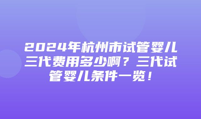 2024年杭州市试管婴儿三代费用多少啊？三代试管婴儿条件一览！