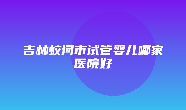 吉林蛟河市试管婴儿哪家医院好