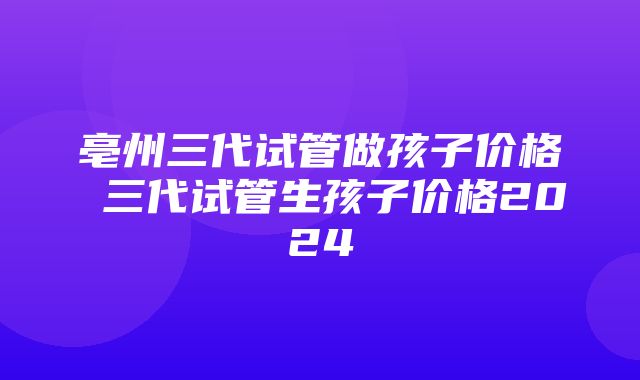 亳州三代试管做孩子价格 三代试管生孩子价格2024