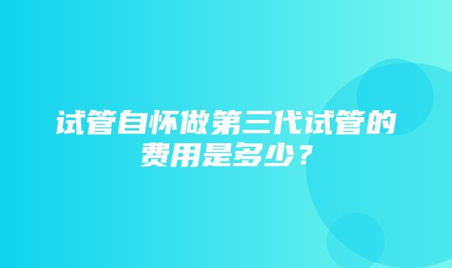 试管自怀做第三代试管的费用是多少？