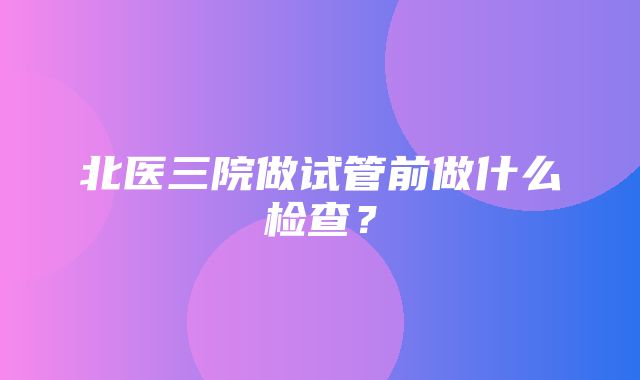 北医三院做试管前做什么检查？