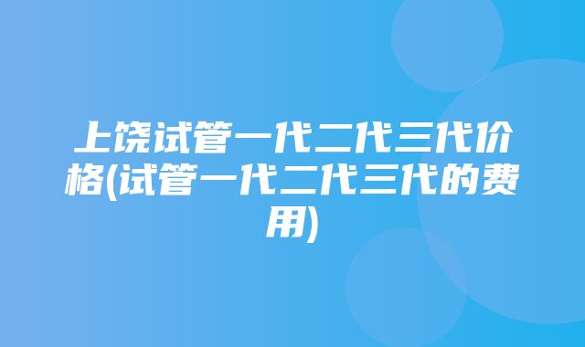 上饶试管一代二代三代价格(试管一代二代三代的费用)